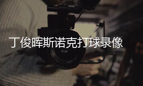 频诺克晖斯录像丁俊打球 丁位视克走俊晖经典斯诺