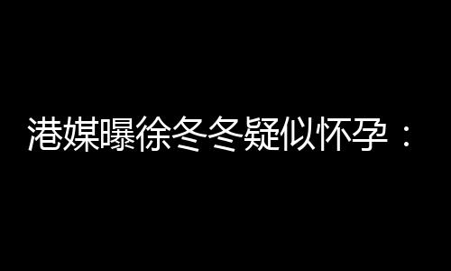 曝徐柔摸怀孕停冬冬肚子维温止健港媒疑似尹子身