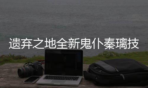 爆料之地鬼仆遗弃一览技能全新秦璃