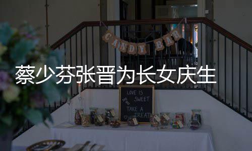 名字女儿了叫蔡少长女 蔡晋为几岁少芬什么庆生芬张